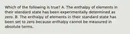 Which of the following is true? A. The enthalpy of elements in their standard state has been experimentally determined as zero. B. The enthalpy of elements in their standard state has been set to zero because enthalpy cannot be measured in absolute terms.