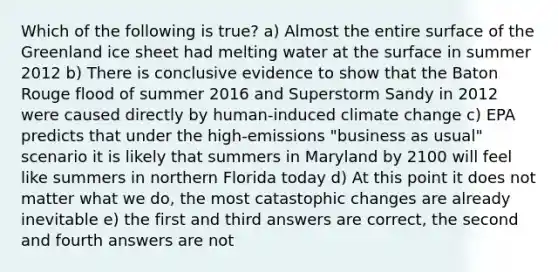 Which of the following is true? a) Almost the entire surface of the Greenland ice sheet had melting water at the surface in summer 2012 b) There is conclusive evidence to show that the Baton Rouge flood of summer 2016 and Superstorm Sandy in 2012 were caused directly by human-induced climate change c) EPA predicts that under the high-emissions "business as usual" scenario it is likely that summers in Maryland by 2100 will feel like summers in northern Florida today d) At this point it does not matter what we do, the most catastophic changes are already inevitable e) the first and third answers are correct, the second and fourth answers are not