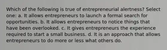 Which of the following is true of entrepreneurial alertness? Select one: a. It allows entrepreneurs to launch a formal search for opportunities. b. It allows entrepreneurs to notice things that have been overlooked. c. It gives entrepreneurs the experience required to start a small business. d. It is an approach that allows entrepreneurs to do more or less what others do.