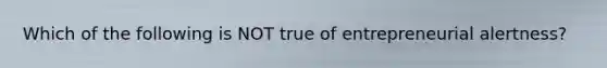 Which of the following is NOT true of entrepreneurial alertness?