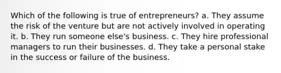 Which of the following is true of entrepreneurs? a. They assume the risk of the venture but are not actively involved in operating it. b. They run someone else's business. c. They hire professional managers to run their businesses. d. They take a personal stake in the success or failure of the business.