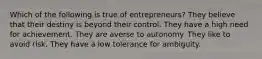 Which of the following is true of entrepreneurs? They believe that their destiny is beyond their control. They have a high need for achievement. They are averse to autonomy. They like to avoid risk. They have a low tolerance for ambiguity.