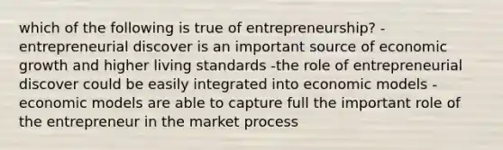 which of the following is true of entrepreneurship? -entrepreneurial discover is an important source of economic growth and higher living standards -the role of entrepreneurial discover could be easily integrated into economic models -economic models are able to capture full the important role of the entrepreneur in the market process