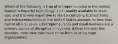 Which of the following is true of entrepreneurship in the United States? a.Powerful technology is not readily available to start-ups, and it is very expensive to start a company. b.Small firms and entrepreneurships in the United States account for less than half of all U.S. sales. c.Entrepreneurship and small business are a primary source of disruptive innovation. d.Over the past few decades, most new jobs have come from existing huge organizations.