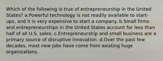 Which of the following is true of entrepreneurship in the United States? a.Powerful technology is not readily available to start-ups, and it is very expensive to start a company. b.Small firms and entrepreneurships in the United States account for less than half of all U.S. sales. c.Entrepreneurship and small business are a primary source of disruptive innovation. d.Over the past few decades, most new jobs have come from existing huge organizations.