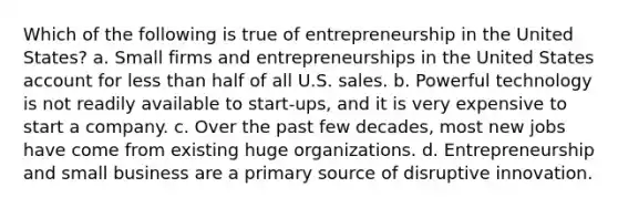 Which of the following is true of entrepreneurship in the United States? a. Small firms and entrepreneurships in the United States account for less than half of all U.S. sales. b. Powerful technology is not readily available to start-ups, and it is very expensive to start a company. c. Over the past few decades, most new jobs have come from existing huge organizations. d. Entrepreneurship and small business are a primary source of disruptive innovation.