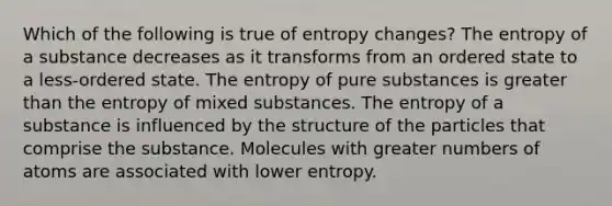 Which of the following is true of entropy changes? The entropy of a substance decreases as it transforms from an ordered state to a less-ordered state. The entropy of pure substances is <a href='https://www.questionai.com/knowledge/ktgHnBD4o3-greater-than' class='anchor-knowledge'>greater than</a> the entropy of mixed substances. The entropy of a substance is influenced by the structure of the particles that comprise the substance. Molecules with greater numbers of atoms are associated with lower entropy.