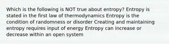 Which is the following is NOT true about entropy? Entropy is stated in the first law of thermodynamics Entropy is the condition of randomness or disorder Creating and maintaining entropy requires input of energy Entropy can increase or decrease within an open system