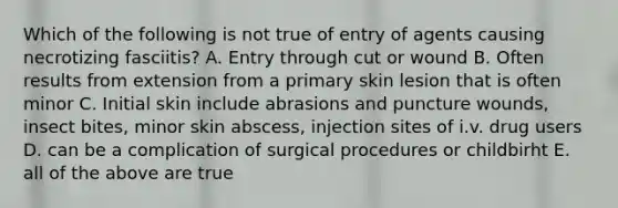 Which of the following is not true of entry of agents causing necrotizing fasciitis? A. Entry through cut or wound B. Often results from extension from a primary skin lesion that is often minor C. Initial skin include abrasions and puncture wounds, insect bites, minor skin abscess, injection sites of i.v. drug users D. can be a complication of surgical procedures or childbirht E. all of the above are true