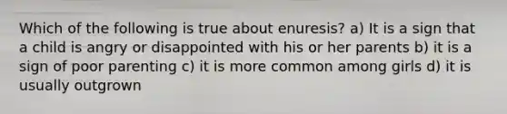 Which of the following is true about enuresis? a) It is a sign that a child is angry or disappointed with his or her parents b) it is a sign of poor parenting c) it is more common among girls d) it is usually outgrown