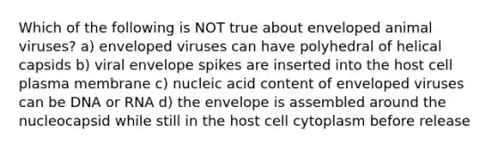 Which of the following is NOT true about enveloped animal viruses? a) enveloped viruses can have polyhedral of helical capsids b) viral envelope spikes are inserted into the host cell plasma membrane c) nucleic acid content of enveloped viruses can be DNA or RNA d) the envelope is assembled around the nucleocapsid while still in the host cell cytoplasm before release