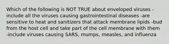 Which of the following is NOT TRUE about enveloped viruses -include all the viruses causing gastrointestinal diseases -are sensitive to heat and sanitizers that attack membrane lipids -bud from the host cell and take part of the cell membrane with them -include viruses causing SARS, mumps, measles, and influenza