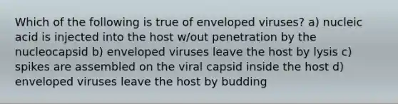 Which of the following is true of enveloped viruses? a) nucleic acid is injected into the host w/out penetration by the nucleocapsid b) enveloped viruses leave the host by lysis c) spikes are assembled on the viral capsid inside the host d) enveloped viruses leave the host by budding