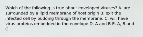Which of the following is true about enveloped viruses? A. are surrounded by a lipid membrane of host origin B. exit the infected cell by budding through the membrane. C. will have virus proteins embedded in the envelope D. A and B E. A, B and C