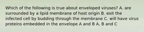 Which of the following is true about enveloped viruses? A. are surrounded by a lipid membrane of host origin B. exit the infected cell by budding through the membrane C. will have virus proteins embedded in the envelope A and B A, B and C