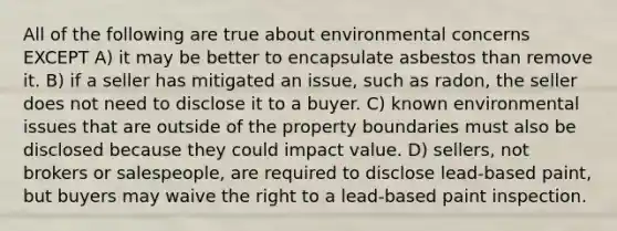 All of the following are true about environmental concerns EXCEPT A) it may be better to encapsulate asbestos than remove it. B) if a seller has mitigated an issue, such as radon, the seller does not need to disclose it to a buyer. C) known environmental issues that are outside of the property boundaries must also be disclosed because they could impact value. D) sellers, not brokers or salespeople, are required to disclose lead-based paint, but buyers may waive the right to a lead-based paint inspection.