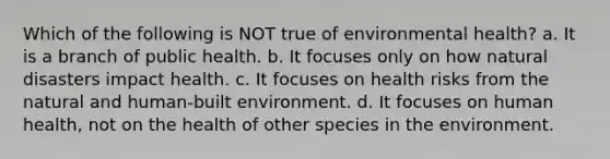 Which of the following is NOT true of environmental health? a. It is a branch of public health. b. It focuses only on how natural disasters impact health. c. It focuses on health risks from the natural and human-built environment. d. It focuses on human health, not on the health of other species in the environment.