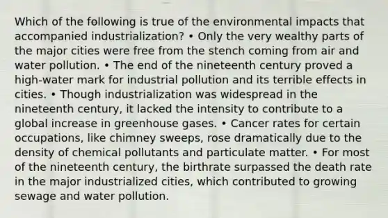 Which of the following is true of the environmental impacts that accompanied industrialization? • Only the very wealthy parts of the major cities were free from the stench coming from air and water pollution. • The end of the nineteenth century proved a high-water mark for industrial pollution and its terrible effects in cities. • Though industrialization was widespread in the nineteenth century, it lacked the intensity to contribute to a global increase in greenhouse gases. • Cancer rates for certain occupations, like chimney sweeps, rose dramatically due to the density of chemical pollutants and particulate matter. • For most of the nineteenth century, the birthrate surpassed the death rate in the major industrialized cities, which contributed to growing sewage and water pollution.