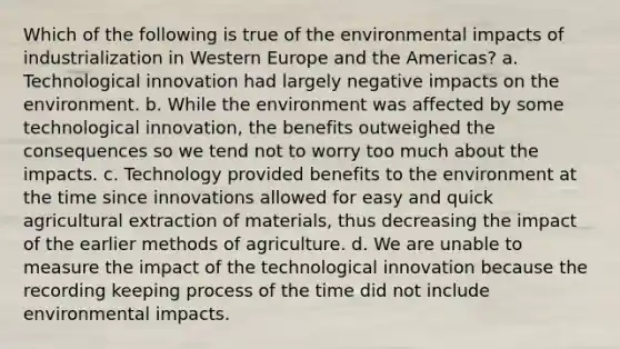 Which of the following is true of the environmental impacts of industrialization in Western Europe and the Americas? a. Technological innovation had largely negative impacts on the environment. b. While the environment was affected by some technological innovation, the benefits outweighed the consequences so we tend not to worry too much about the impacts. c. Technology provided benefits to the environment at the time since innovations allowed for easy and quick agricultural extraction of materials, thus decreasing the impact of the earlier methods of agriculture. d. We are unable to measure the impact of the technological innovation because the recording keeping process of the time did not include environmental impacts.