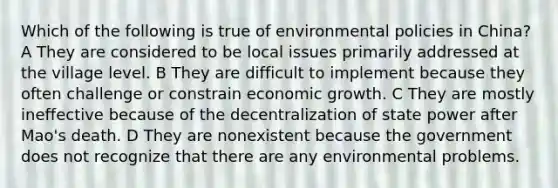 Which of the following is true of environmental policies in China? A They are considered to be local issues primarily addressed at the village level. B They are difficult to implement because they often challenge or constrain economic growth. C They are mostly ineffective because of the decentralization of state power after Mao's death. D They are nonexistent because the government does not recognize that there are any environmental problems.