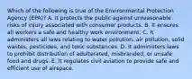 Which of the following is true of the Environmental Protection Agency (EPA)? A. It protects the public against unreasonable risks of injury associated with consumer products. B. It ensures all workers a safe and healthy work environment. C. It administers all laws relating to water pollution, air pollution, solid wastes, pesticides, and toxic substances. D. It administers laws to prohibit distribution of adulterated, misbranded, or unsafe food and drugs. E. It regulates civil aviation to provide safe and efficient use of airspace.