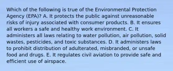 Which of the following is true of the Environmental Protection Agency (EPA)? A. It protects the public against unreasonable risks of injury associated with consumer products. B. It ensures all workers a safe and healthy work environment. C. It administers all laws relating to water pollution, air pollution, solid wastes, pesticides, and toxic substances. D. It administers laws to prohibit distribution of adulterated, misbranded, or unsafe food and drugs. E. It regulates civil aviation to provide safe and efficient use of airspace.