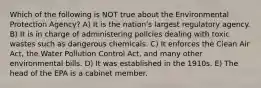 Which of the following is NOT true about the Environmental Protection Agency? A) It is the nationʹs largest regulatory agency. B) It is in charge of administering policies dealing with toxic wastes such as dangerous chemicals. C) It enforces the Clean Air Act, the Water Pollution Control Act, and many other environmental bills. D) It was established in the 1910s. E) The head of the EPA is a cabinet member.