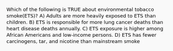 Which of the following is TRUE about environmental tobacco smoke(ETS)? A) Adults are more heavily exposed to ETS than children. B) ETS is responsible for more lung cancer deaths than heart disease deaths annually. C) ETS exposure is higher among African Americans and low-income persons. D) ETS has fewer carcinogens, tar, and nicotine than mainstream smoke