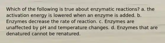 Which of the following is true about enzymatic reactions? a. the activation energy is lowered when an enzyme is added. b. Enzymes decrease the rate of reaction. c. Enzymes are unaffected by pH and temperature changes. d. Enzymes that are denatured cannot be renatured.