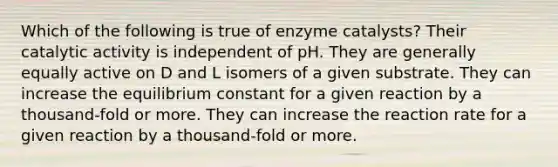 Which of the following is true of enzyme catalysts? Their catalytic activity is independent of pH. They are generally equally active on D and L isomers of a given substrate. They can increase the equilibrium constant for a given reaction by a thousand-fold or more. They can increase the reaction rate for a given reaction by a thousand-fold or more.