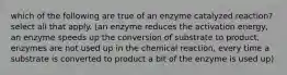 which of the following are true of an enzyme catalyzed reaction? select all that apply. (an enzyme reduces the activation energy, an enzyme speeds up the conversion of substrate to product, enzymes are not used up in the chemical reaction, every time a substrate is converted to product a bit of the enzyme is used up)