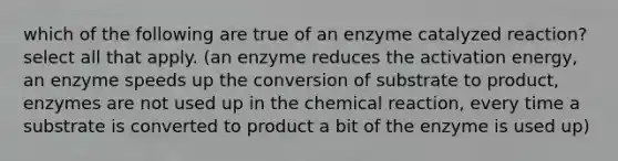 which of the following are true of an enzyme catalyzed reaction? select all that apply. (an enzyme reduces the activation energy, an enzyme speeds up the conversion of substrate to product, enzymes are not used up in the chemical reaction, every time a substrate is converted to product a bit of the enzyme is used up)