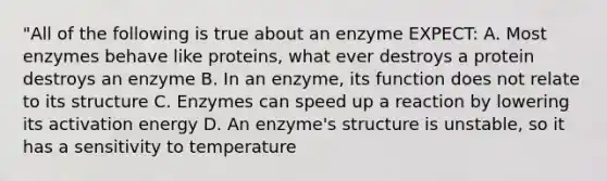 "All of the following is true about an enzyme EXPECT: A. Most enzymes behave like proteins, what ever destroys a protein destroys an enzyme B. In an enzyme, its function does not relate to its structure C. Enzymes can speed up a reaction by lowering its activation energy D. An enzyme's structure is unstable, so it has a sensitivity to temperature