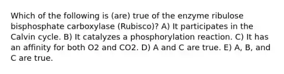 Which of the following is (are) true of the enzyme ribulose bisphosphate carboxylase (Rubisco)? A) It participates in the Calvin cycle. B) It catalyzes a phosphorylation reaction. C) It has an affinity for both O2 and CO2. D) A and C are true. E) A, B, and C are true.