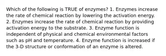 Which of the following is TRUE of enzymes? 1. Enzymes increase the rate of chemical reaction by lowering the activation energy. 2. Enzymes increase the rate of chemical reaction by providing activation energy to the substrate. 3. Enzyme function is independent of physical and chemical environmental factors such as pH and temperature. 4. Enzyme function is increased if the 3-D structure or conformation of an enzyme is altered.