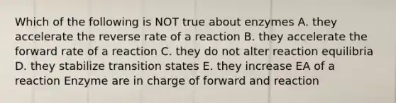 Which of the following is NOT true about enzymes A. they accelerate the reverse rate of a reaction B. they accelerate the forward rate of a reaction C. they do not alter reaction equilibria D. they stabilize transition states E. they increase EA of a reaction Enzyme are in charge of forward and reaction