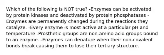 Which of the following is NOT true? -Enzymes can be activated by protein kinases and deactivated by protein phosphatases -Enzymes are permanently changed during the reactions they catalyze. -Every enzyme is most active at a particular pH and temperature -Prosthetic groups are non-amino acid groups bound to an enzyme. -Enzymes can denature when their non-covalent bonds break causing them to lose their tertiary structure.