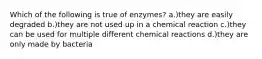 Which of the following is true of enzymes? a.)they are easily degraded b.)they are not used up in a chemical reaction c.)they can be used for multiple different chemical reactions d.)they are only made by bacteria