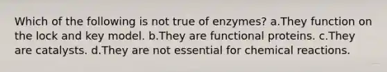 Which of the following is not true of enzymes? a.They function on the lock and key model. b.They are functional proteins. c.They are catalysts. d.They are not essential for chemical reactions.