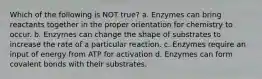 Which of the following is NOT true? a. Enzymes can bring reactants together in the proper orientation for chemistry to occur. b. Enzymes can change the shape of substrates to increase the rate of a particular reaction. c. Enzymes require an input of energy from ATP for activation d. Enzymes can form covalent bonds with their substrates.