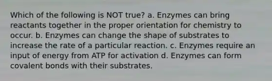 Which of the following is NOT true? a. Enzymes can bring reactants together in the proper orientation for chemistry to occur. b. Enzymes can change the shape of substrates to increase the rate of a particular reaction. c. Enzymes require an input of energy from ATP for activation d. Enzymes can form covalent bonds with their substrates.