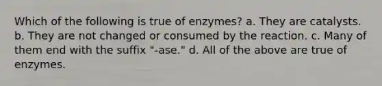 Which of the following is true of enzymes? a. They are catalysts. b. They are not changed or consumed by the reaction. c. Many of them end with the suffix "-ase." d. All of the above are true of enzymes.