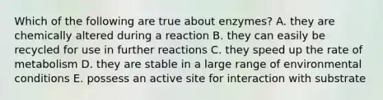 Which of the following are true about enzymes? A. they are chemically altered during a reaction B. they can easily be recycled for use in further reactions C. they speed up the rate of metabolism D. they are stable in a large range of environmental conditions E. possess an active site for interaction with substrate