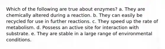 Which of the following are true about enzymes? a. They are chemically altered during a reaction. b. They can easily be recycled for use in further reactions. c. They speed up the rate of metabolism. d. Possess an active site for interaction with substrate. e. They are stable in a large range of environmental conditions.