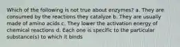 Which of the following is not true about enzymes? a. They are consumed by the reactions they catalyze b. They are usually made of amino acids c. They lower the activation energy of chemical reactions d. Each one is specific to the particular substance(s) to which it binds