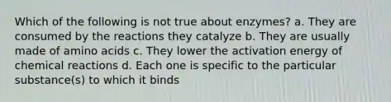 Which of the following is not true about enzymes? a. They are consumed by the reactions they catalyze b. They are usually made of amino acids c. They lower the activation energy of chemical reactions d. Each one is specific to the particular substance(s) to which it binds