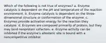 Which of the following is not true of enzymes? a. Enzyme catalysis is dependent on the pH and temperature of the reaction environment. b. Enzyme catalysis is dependent on the three-dimensional structure or conformation of the enzyme. c. Enzymes provide activation energy for the reaction they catalyze. d. Enzymes are composed primarily of protein, but they may bind nonprotein cofactors. e. Enzyme activity can be inhibited if the enzyme's allosteric site is bound with a noncompetitive inhibitor.