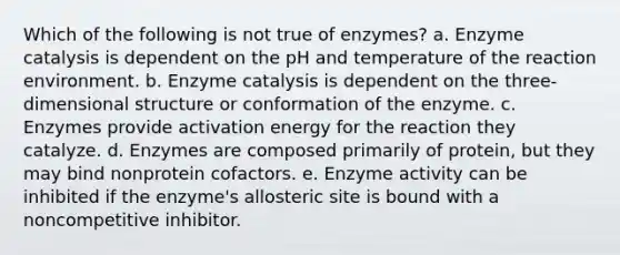 Which of the following is not true of enzymes? a. Enzyme catalysis is dependent on the pH and temperature of the reaction environment. b. Enzyme catalysis is dependent on the three-dimensional structure or conformation of the enzyme. c. Enzymes provide activation energy for the reaction they catalyze. d. Enzymes are composed primarily of protein, but they may bind nonprotein cofactors. e. Enzyme activity can be inhibited if the enzyme's allosteric site is bound with a noncompetitive inhibitor.