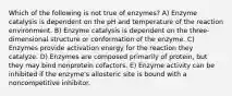 Which of the following is not true of enzymes? A) Enzyme catalysis is dependent on the pH and temperature of the reaction environment. B) Enzyme catalysis is dependent on the three-dimensional structure or conformation of the enzyme. C) Enzymes provide activation energy for the reaction they catalyze. D) Enzymes are composed primarily of protein, but they may bind nonprotein cofactors. E) Enzyme activity can be inhibited if the enzyme's allosteric site is bound with a noncompetitive inhibitor.