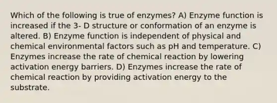 Which of the following is true of enzymes? A) Enzyme function is increased if the 3- D structure or conformation of an enzyme is altered. B) Enzyme function is independent of physical and chemical environmental factors such as pH and temperature. C) Enzymes increase the rate of chemical reaction by lowering activation energy barriers. D) Enzymes increase the rate of chemical reaction by providing activation energy to the substrate.